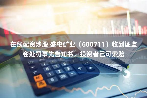 在线配资炒股 盛屯矿业（600711）收到证监会处罚事先告知书，投资者已可索赔