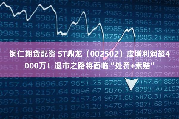 铜仁期货配资 ST鼎龙（002502）虚增利润超4000万！退市之路将面临“处罚+索赔”