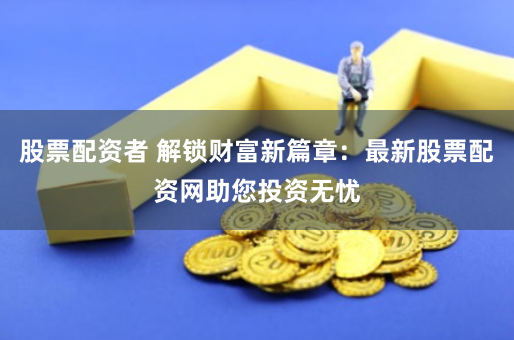 股票配资者 解锁财富新篇章:最新股票配资网助您投资无忧