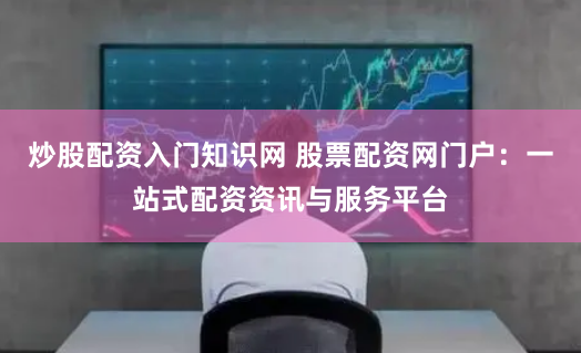 炒股配资入门知识网 股票配资网门户：一站式配资资讯与服务平台