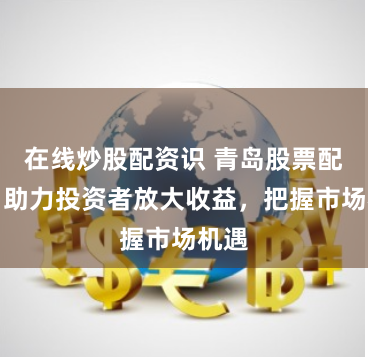 在线炒股配资识 青岛股票配资：助力投资者放大收益，把握市场机遇