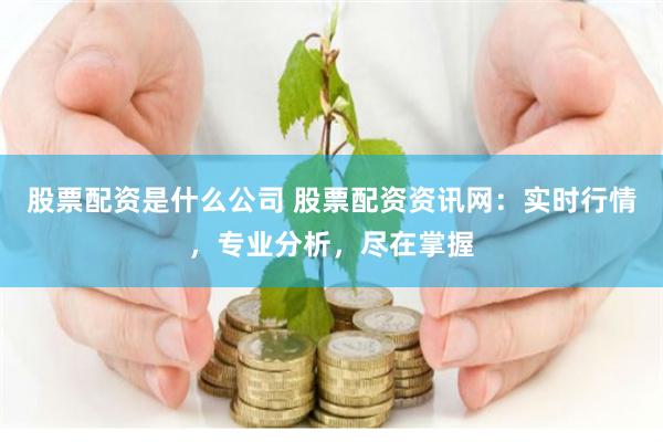 股票配资是什么公司 股票配资资讯网：实时行情，专业分析，尽在掌握