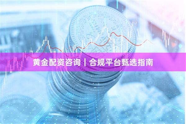 黄金配资咨询｜合规平台甄选指南