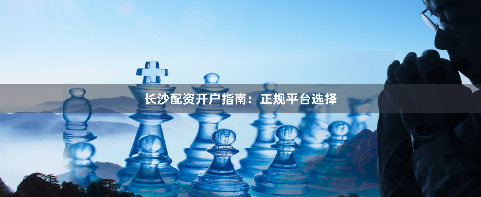 长沙配资开户指南：正规平台选择