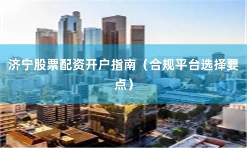 济宁股票配资开户指南（合规平台选择要点）